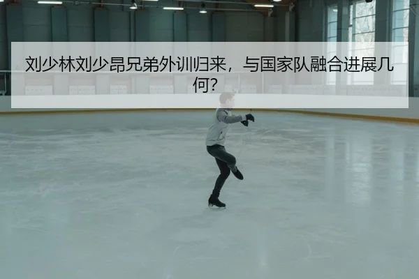 刘少林刘少昂兄弟外训归来，与国家队融合进展几何？