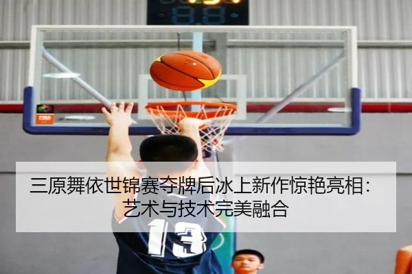 三原舞依世锦赛夺牌后冰上新作惊艳亮相：艺术与技术完美融合